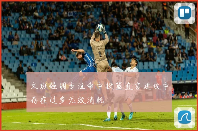 文班强调专注命中投篮直言进攻中存在过多无效消耗