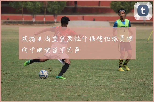 埃梅里渴望重聚拉什福德但球员倾向于继续留守巴萨
