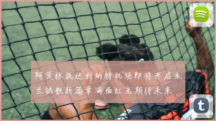 阿莫林抵达利纳特机场即将开启米兰执教新篇章满面红光期待未来
