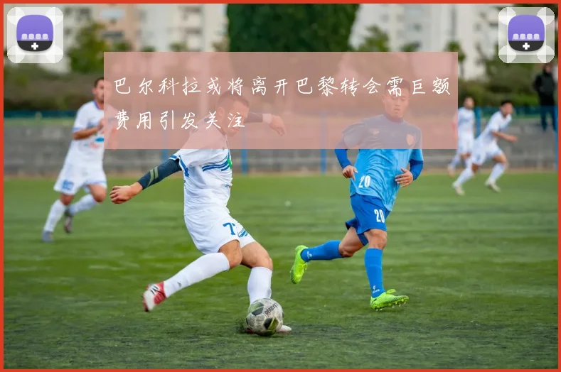 巴尔科拉或将离开巴黎转会需巨额费用引发关注