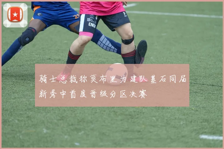 骑士总裁称莫布里为建队基石同届新秀中首度晋级分区决赛