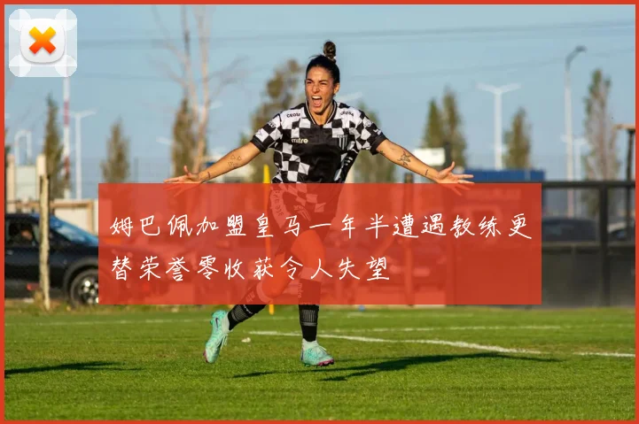 姆巴佩加盟皇马一年半遭遇教练更替荣誉零收获令人失望