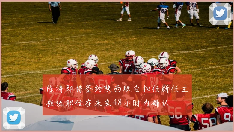 陈涛即将签约陕西联合担任新任主教练职位在未来48小时内确认