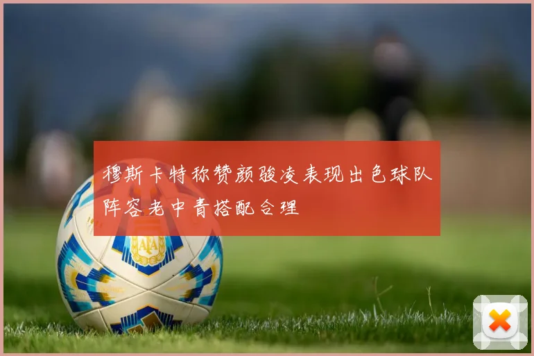 穆斯卡特称赞颜骏凌表现出色球队阵容老中青搭配合理