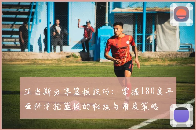 亚当斯分享篮板技巧：掌握180度平面科学抢篮板的秘诀与角度策略