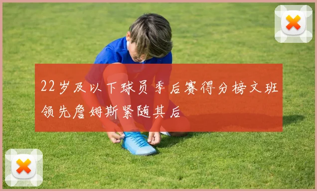 22岁及以下球员季后赛得分榜文班领先詹姆斯紧随其后