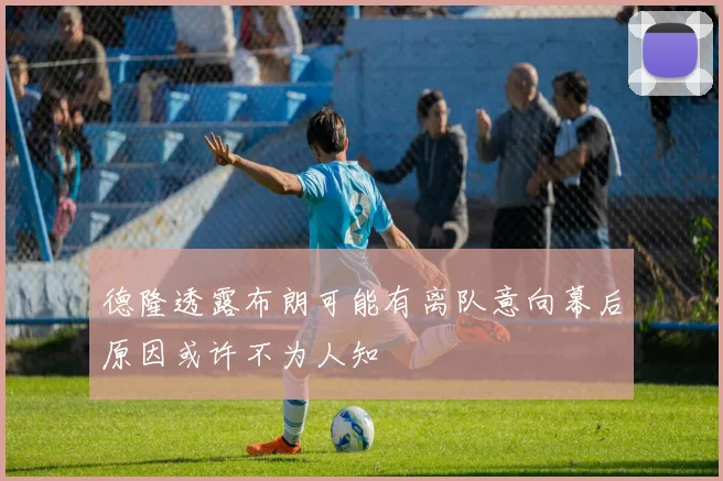 德隆透露布朗可能有离队意向幕后原因或许不为人知