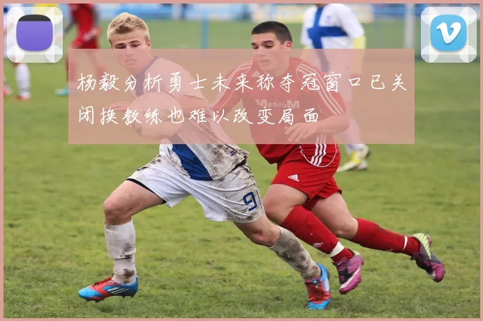 杨毅分析勇士未来称夺冠窗口已关闭换教练也难以改变局面
