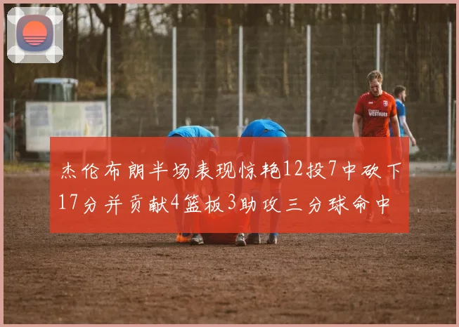 杰伦布朗半场表现惊艳12投7中砍下17分并贡献4篮板3助攻三分球命中率高达75