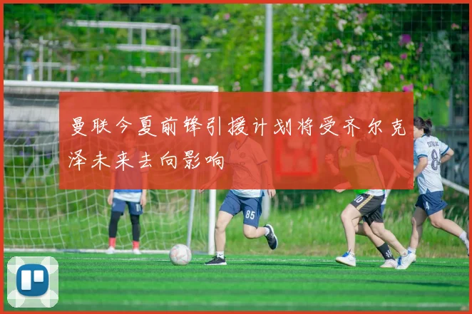 曼联今夏前锋引援计划将受齐尔克泽未来去向影响