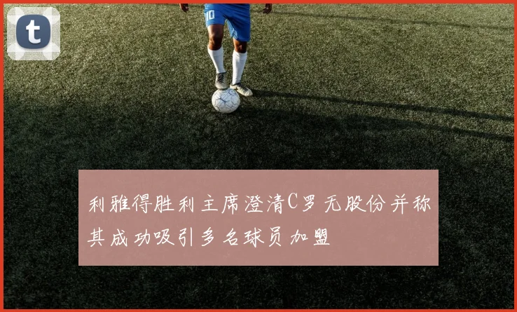 利雅得胜利主席澄清C罗无股份并称其成功吸引多名球员加盟