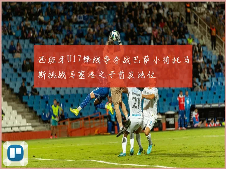 西班牙U17锋线争夺战巴萨小将托马斯挑战马塞洛之子首发地位