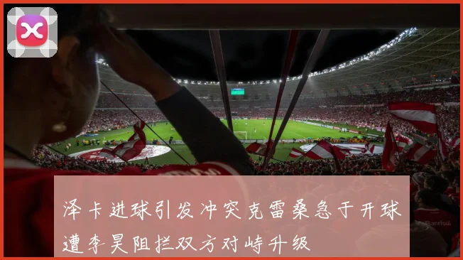 泽卡进球引发冲突克雷桑急于开球遭李昊阻拦双方对峙升级