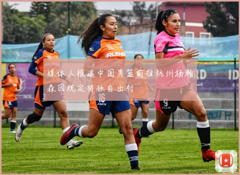 媒体人报道中国男篮前往杭州杨瀚森因规定将独自出行