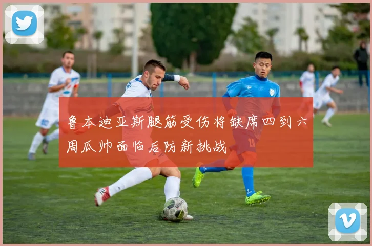 鲁本迪亚斯腿筋受伤将缺席四到六周瓜帅面临后防新挑战