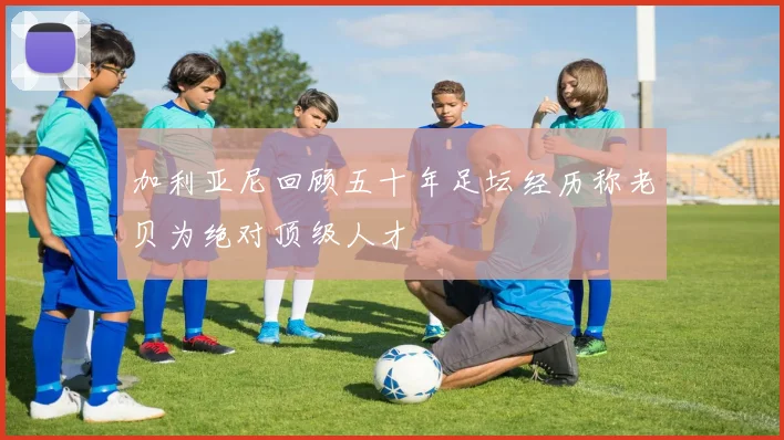 加利亚尼回顾五十年足坛经历称老贝为绝对顶级人才