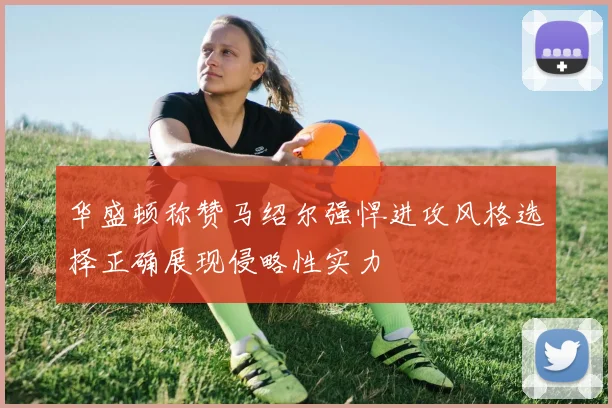 华盛顿称赞马绍尔强悍进攻风格选择正确展现侵略性实力