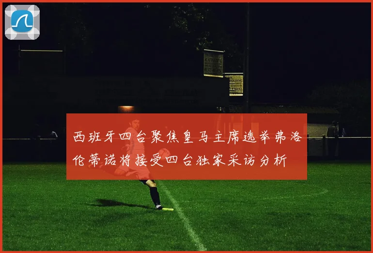 西班牙四台聚焦皇马主席选举弗洛伦蒂诺将接受四台独家采访分析